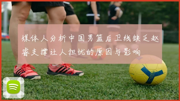媒体人分析中国男篮后卫线缺乏赵睿支撑让人担忧的原因与影响
