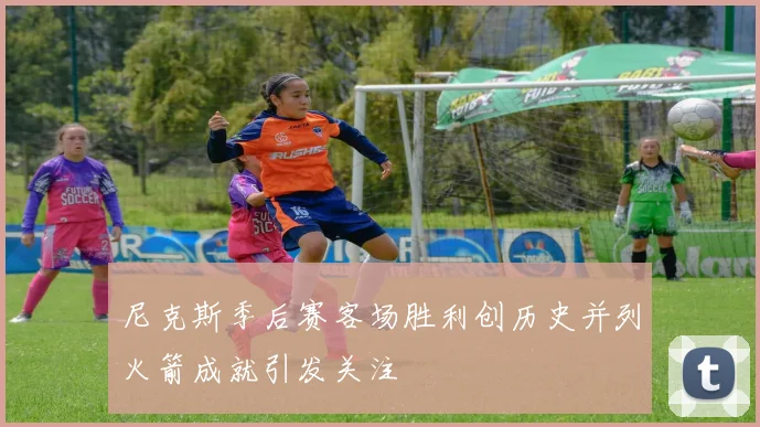 尼克斯季后赛客场胜利创历史并列火箭成就引发关注