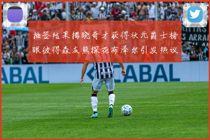 抽签结果揭晓奇才获得状元爵士榜眼彼得森灰熊探花布泽尔引发热议