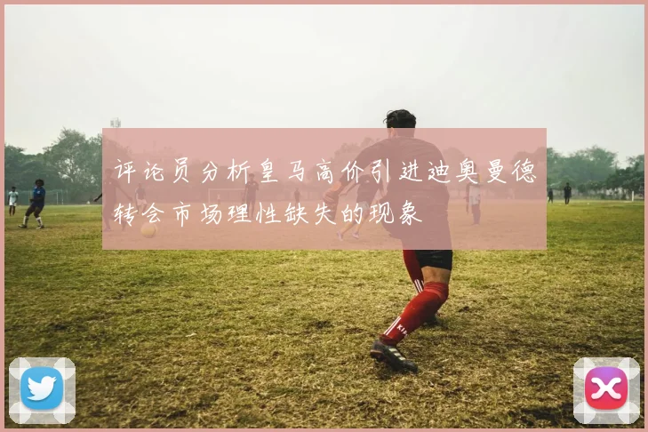 评论员分析皇马高价引进迪奥曼德转会市场理性缺失的现象