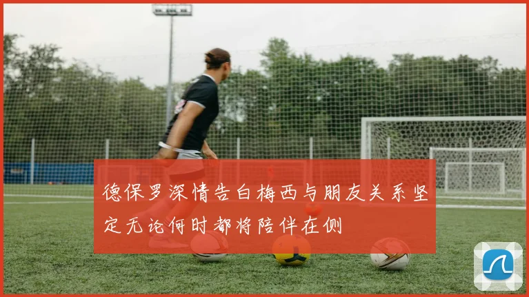 德保罗深情告白梅西与朋友关系坚定无论何时都将陪伴在侧