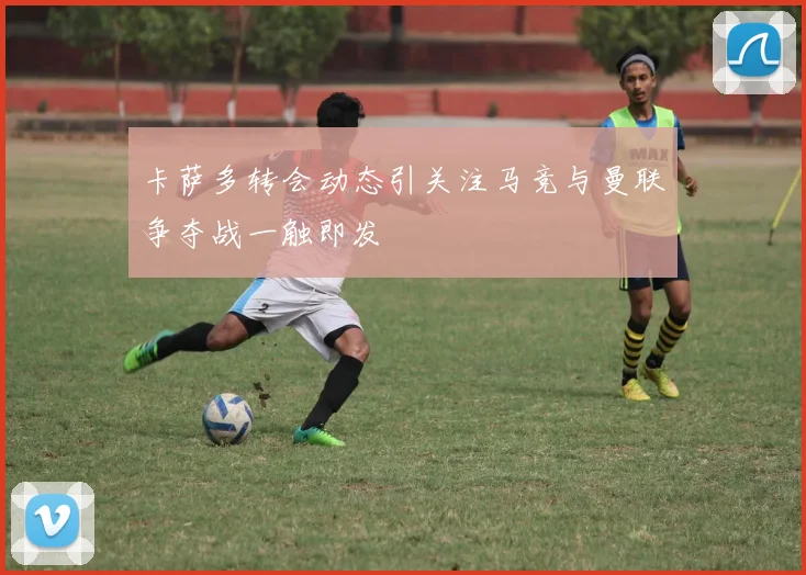 卡萨多转会动态引关注马竞与曼联争夺战一触即发