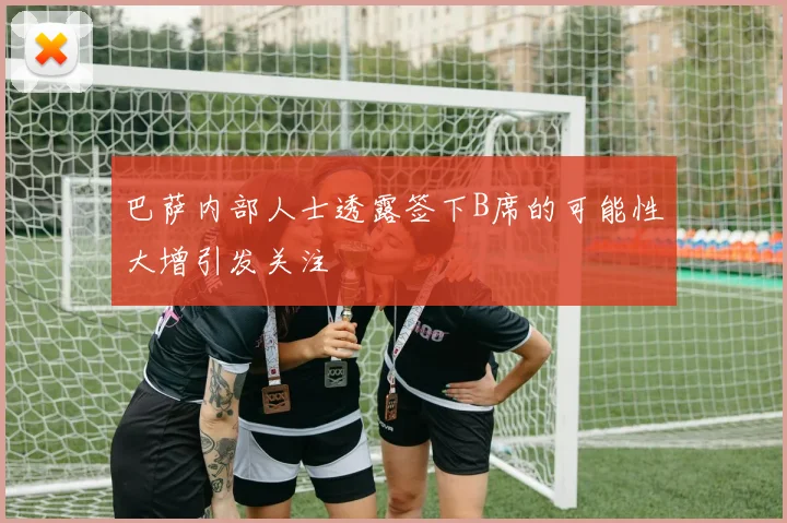 巴萨内部人士透露签下B席的可能性大增引发关注