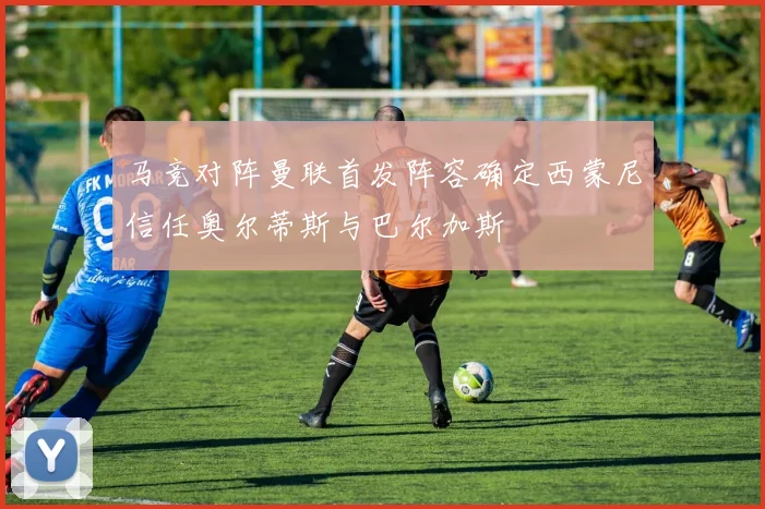马竞对阵曼联首发阵容确定西蒙尼信任奥尔蒂斯与巴尔加斯