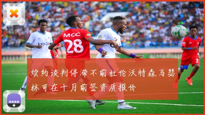续约谈判停滞不前杜伦沃特森马瑟林可在十月前签资质报价