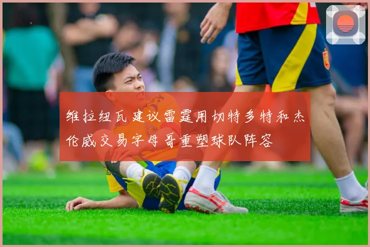 维拉纽瓦建议雷霆用切特多特和杰伦威交易字母哥重塑球队阵容