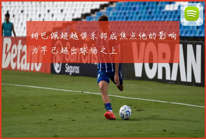 姆巴佩超越俱乐部成焦点他的影响力早已超出球场之上