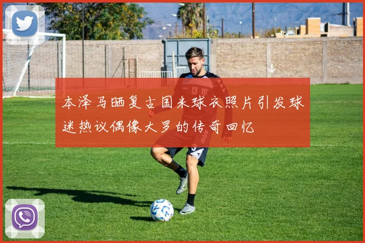 本泽马晒复古国米球衣照片引发球迷热议偶像大罗的传奇回忆
