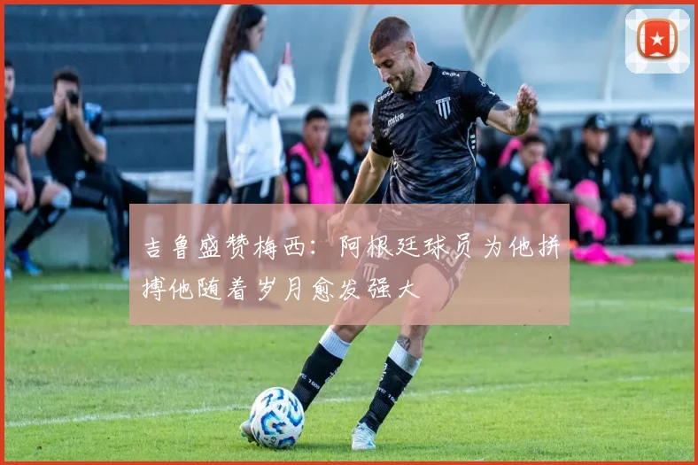 吉鲁盛赞梅西：阿根廷球员为他拼搏他随着岁月愈发强大