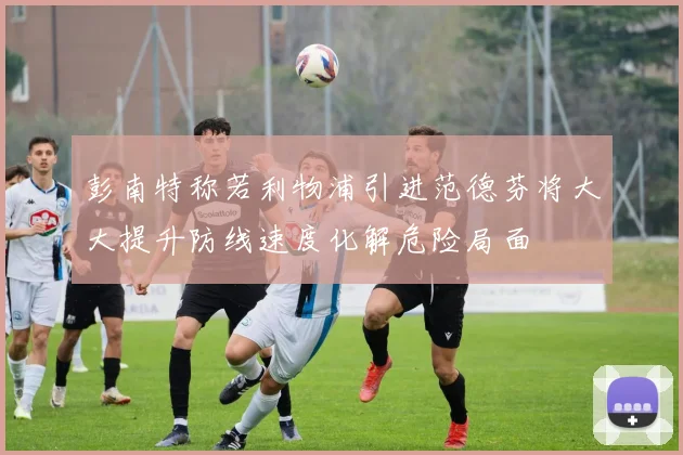 彭南特称若利物浦引进范德芬将大大提升防线速度化解危险局面
