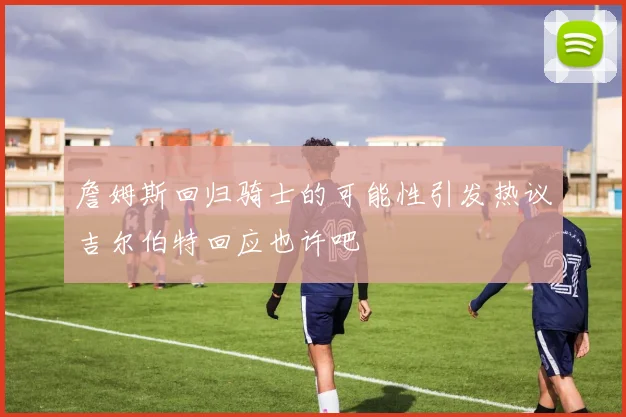 詹姆斯回归骑士的可能性引发热议吉尔伯特回应也许吧