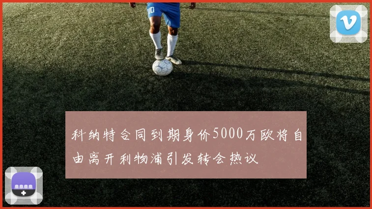 科纳特合同到期身价5000万欧将自由离开利物浦引发转会热议