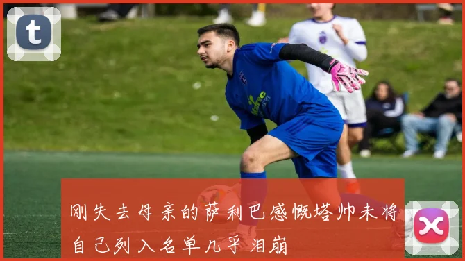 刚失去母亲的萨利巴感慨塔帅未将自己列入名单几乎泪崩