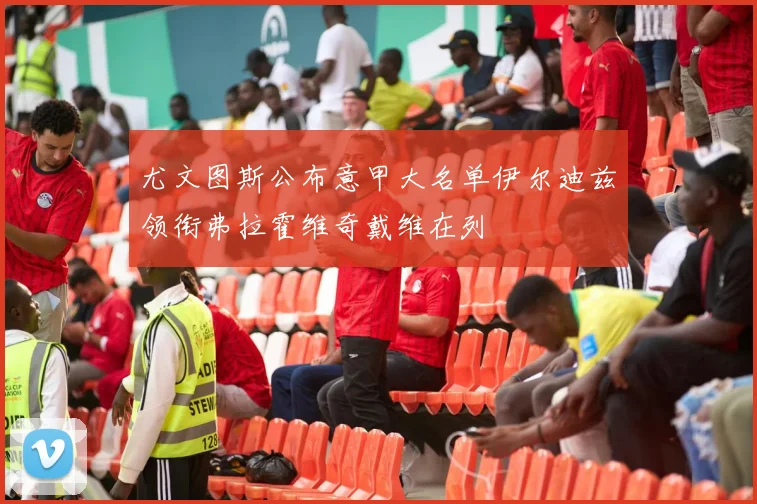 尤文图斯公布意甲大名单伊尔迪兹领衔弗拉霍维奇戴维在列