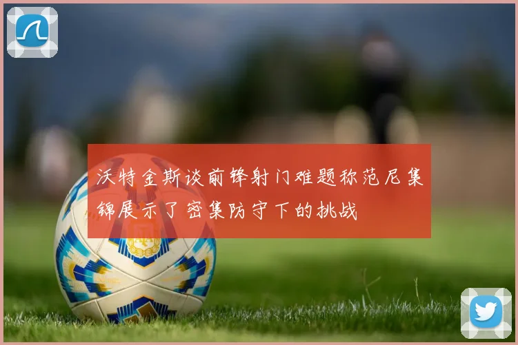 沃特金斯谈前锋射门难题称范尼集锦展示了密集防守下的挑战