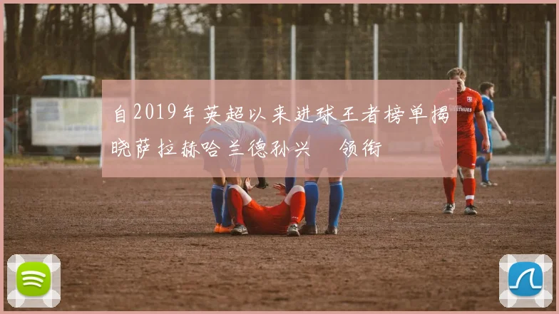 自2019年英超以来进球王者榜单揭晓萨拉赫哈兰德孙兴慜领衔