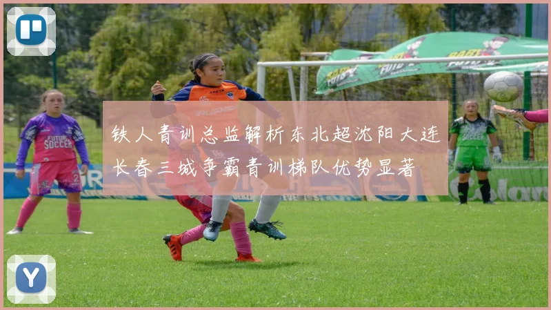铁人青训总监解析东北超沈阳大连长春三城争霸青训梯队优势显著
