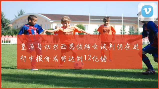 皇马与切尔西恩佐转会谈判仍在进行中报价或将达到12亿镑