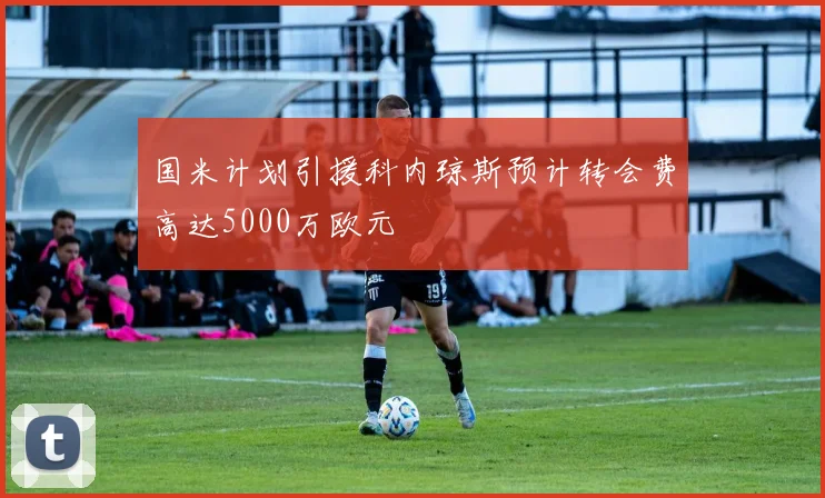 国米计划引援科内琼斯预计转会费高达5000万欧元