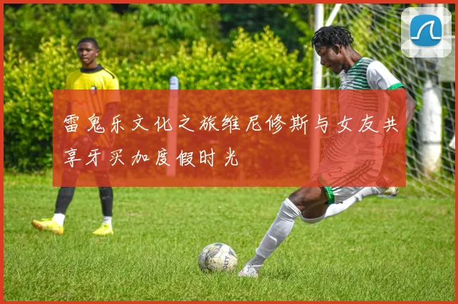 雷鬼乐文化之旅维尼修斯与女友共享牙买加度假时光